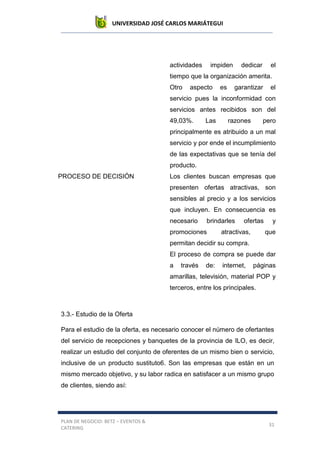 UNIVERSIDAD JOSÉ CARLOS MARIÁTEGUI
PLAN DE NEGOCIO: BETZ – EVENTOS &
CATERING
31
actividades impiden dedicar el
tiempo que la organización amerita.
Otro aspecto es garantizar el
servicio pues la inconformidad con
servicios antes recibidos son del
49,03%. Las razones pero
principalmente es atribuido a un mal
servicio y por ende el incumplimiento
de las expectativas que se tenía del
producto.
PROCESO DE DECISIÓN Los clientes buscan empresas que
presenten ofertas atractivas, son
sensibles al precio y a los servicios
que incluyen. En consecuencia es
necesario brindarles ofertas y
promociones atractivas, que
permitan decidir su compra.
El proceso de compra se puede dar
a través de: internet, páginas
amarillas, televisión, material POP y
terceros, entre los principales.
3.3.- Estudio de la Oferta
Para el estudio de la oferta, es necesario conocer el número de ofertantes
del servicio de recepciones y banquetes de la provincia de ILO, es decir,
realizar un estudio del conjunto de oferentes de un mismo bien o servicio,
inclusive de un producto sustituto6. Son las empresas que están en un
mismo mercado objetivo, y su labor radica en satisfacer a un mismo grupo
de clientes, siendo así:
 