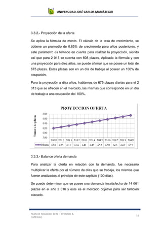 UNIVERSIDAD JOSÉ CARLOS MARIÁTEGUI
PLAN DE NEGOCIO: BETZ – EVENTOS &
CATERING
33
3.3.2.- Proyección de la oferta
Se aplica la fórmula de monto. El cálculo de la tasa de crecimiento, se
obtiene un promedio de 0,85% de crecimiento para años posteriores, y
este parámetro es tomado en cuenta para realizar la proyección, siendo
así que para 2 015 se cuenta con 608 plazas. Aplicada la fórmula y con
una proyección para diez años, se puede afirmar que se posee un total de
675 plazas. Estas plazas son en un día de trabajo al poseer un 100% de
ocupación.
Para la proyección a diez años, hablamos de 675 plazas diarias para el 2
013 que se ofrecen en el mercado, las mismas que corresponde en un día
de trabajo a una ocupación del 100%.
3.3.3.- Balance oferta demanda
Para analizar la oferta en relación con la demanda, fue necesario
multiplicar la oferta por el número de días que se trabaja, los mismos que
fueron analizados al principio de este capítulo (100 días).
Se puede determinar que se posee una demanda insatisfecha de 14 661
plazas en el año 2 010 y este es el mercado objetivo para ser también
atacado.
 