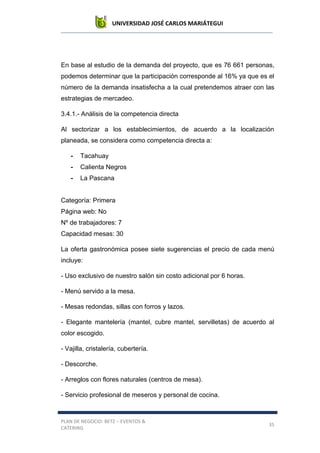 UNIVERSIDAD JOSÉ CARLOS MARIÁTEGUI
PLAN DE NEGOCIO: BETZ – EVENTOS &
CATERING
35
En base al estudio de la demanda del proyecto, que es 76 661 personas,
podemos determinar que la participación corresponde al 16% ya que es el
número de la demanda insatisfecha a la cual pretendemos atraer con las
estrategias de mercadeo.
3.4.1.- Análisis de la competencia directa
Al sectorizar a los establecimientos, de acuerdo a la localización
planeada, se considera como competencia directa a:
- Tacahuay
- Calienta Negros
- La Pascana
Categoría: Primera
Página web: No
Nº de trabajadores: 7
Capacidad mesas: 30
La oferta gastronómica posee siete sugerencias el precio de cada menú
incluye:
- Uso exclusivo de nuestro salón sin costo adicional por 6 horas.
- Menú servido a la mesa.
- Mesas redondas, sillas con forros y lazos.
- Elegante mantelería (mantel, cubre mantel, servilletas) de acuerdo al
color escogido.
- Vajilla, cristalería, cubertería.
- Descorche.
- Arreglos con flores naturales (centros de mesa).
- Servicio profesional de meseros y personal de cocina.
 