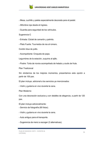 UNIVERSIDAD JOSÉ CARLOS MARIÁTEGUI
PLAN DE NEGOCIO: BETZ – EVENTOS &
CATERING
36
- Mesa, cuchillo y paleta especialmente decorada para el pastel.
- Alfombra roja desde el ingreso.
- Guardia para seguridad de los vehículos.
Sugerencia C
- Entrada: Cóctel de camarón y palmito.
- Plato Fuerte: Tournedos de res al romero.
Cordón blue de pollo.
- Acompañante: Croqueta de papa.
Legumbres de la estación, zuquinis al ajillo.
- Postre: Torta de novios acompañado de helado y coulis de fruta.
Plan Tradicional
Sin olvidarnos de los mejores momentos, presentamos esta opción a
partir de 100 pax.
El plan incluye, adicional a los servicios ya mencionados:
- Violín y guitarra en vivo durante la cena.
Plan Moderno
Con una decoración exclusiva y con detalles de elegancia, a partir de 120
pax.
El plan incluye adicionalmente:
- Servicio de fotografía (80 fotos).
- Violín y guitarra en vivo durante la cena.
- Auto antiguo para el transporte.
- Sugerencia de menú a escoger (3 alternativas).
 