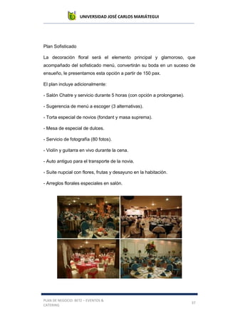 UNIVERSIDAD JOSÉ CARLOS MARIÁTEGUI
PLAN DE NEGOCIO: BETZ – EVENTOS &
CATERING
37
Plan Sofisticado
La decoración floral será el elemento principal y glamoroso, que
acompañado del sofisticado menú, convertirán su boda en un suceso de
ensueño, le presentamos esta opción a partir de 150 pax.
El plan incluye adicionalmente:
- Salón Chatre y servicio durante 5 horas (con opción a prolongarse).
- Sugerencia de menú a escoger (3 alternativas).
- Torta especial de novios (fondant y masa suprema).
- Mesa de especial de dulces.
- Servicio de fotografía (80 fotos).
- Violín y guitarra en vivo durante la cena.
- Auto antiguo para el transporte de la novia.
- Suite nupcial con flores, frutas y desayuno en la habitación.
- Arreglos florales especiales en salón.
 