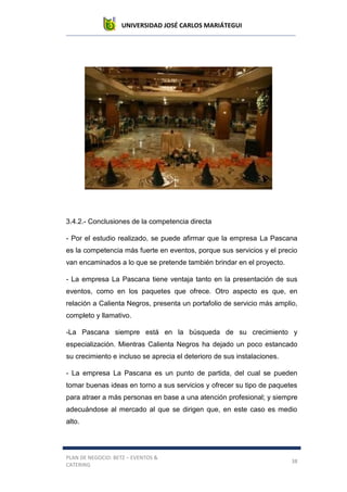 UNIVERSIDAD JOSÉ CARLOS MARIÁTEGUI
PLAN DE NEGOCIO: BETZ – EVENTOS &
CATERING
38
3.4.2.- Conclusiones de la competencia directa
- Por el estudio realizado, se puede afirmar que la empresa La Pascana
es la competencia más fuerte en eventos, porque sus servicios y el precio
van encaminados a lo que se pretende también brindar en el proyecto.
- La empresa La Pascana tiene ventaja tanto en la presentación de sus
eventos, como en los paquetes que ofrece. Otro aspecto es que, en
relación a Calienta Negros, presenta un portafolio de servicio más amplio,
completo y llamativo.
-La Pascana siempre está en la búsqueda de su crecimiento y
especialización. Mientras Calienta Negros ha dejado un poco estancado
su crecimiento e incluso se aprecia el deterioro de sus instalaciones.
- La empresa La Pascana es un punto de partida, del cual se pueden
tomar buenas ideas en torno a sus servicios y ofrecer su tipo de paquetes
para atraer a más personas en base a una atención profesional; y siempre
adecuándose al mercado al que se dirigen que, en este caso es medio
alto.
 