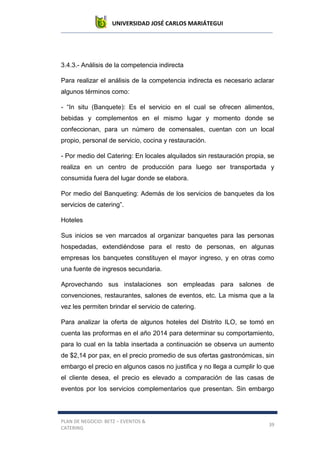 UNIVERSIDAD JOSÉ CARLOS MARIÁTEGUI
PLAN DE NEGOCIO: BETZ – EVENTOS &
CATERING
39
3.4.3.- Análisis de la competencia indirecta
Para realizar el análisis de la competencia indirecta es necesario aclarar
algunos términos como:
- “In situ (Banquete): Es el servicio en el cual se ofrecen alimentos,
bebidas y complementos en el mismo lugar y momento donde se
confeccionan, para un número de comensales, cuentan con un local
propio, personal de servicio, cocina y restauración.
- Por medio del Catering: En locales alquilados sin restauración propia, se
realiza en un centro de producción para luego ser transportada y
consumida fuera del lugar donde se elabora.
Por medio del Banqueting: Además de los servicios de banquetes da los
servicios de catering”.
Hoteles
Sus inicios se ven marcados al organizar banquetes para las personas
hospedadas, extendiéndose para el resto de personas, en algunas
empresas los banquetes constituyen el mayor ingreso, y en otras como
una fuente de ingresos secundaria.
Aprovechando sus instalaciones son empleadas para salones de
convenciones, restaurantes, salones de eventos, etc. La misma que a la
vez les permiten brindar el servicio de catering.
Para analizar la oferta de algunos hoteles del Distrito ILO, se tomó en
cuenta las proformas en el año 2014 para determinar su comportamiento,
para lo cual en la tabla insertada a continuación se observa un aumento
de $2,14 por pax, en el precio promedio de sus ofertas gastronómicas, sin
embargo el precio en algunos casos no justifica y no llega a cumplir lo que
el cliente desea, el precio es elevado a comparación de las casas de
eventos por los servicios complementarios que presentan. Sin embargo
 