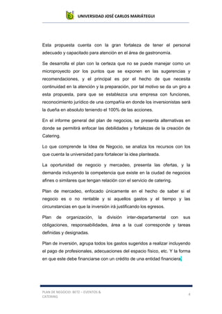 UNIVERSIDAD JOSÉ CARLOS MARIÁTEGUI
PLAN DE NEGOCIO: BETZ – EVENTOS &
CATERING
4
Esta propuesta cuenta con la gran fortaleza de tener el personal
adecuado y capacitado para atención en el área de gastronomía.
Se desarrolla el plan con la certeza que no se puede manejar como un
microproyecto por los puntos que se exponen en las sugerencias y
recomendaciones, y el principal es por el hecho de que necesita
continuidad en la atención y la preparación, por tal motivo se da un giro a
esta propuesta, para que se establezca una empresa con funciones,
reconocimiento jurídico de una compañía en donde los inversionistas será
la dueña en absoluto teniendo el 100% de las acciones.
En el informe general del plan de negocios, se presenta alternativas en
donde se permitirá enfocar las debilidades y fortalezas de la creación de
Catering.
Lo que comprende la Idea de Negocio, se analiza los recursos con los
que cuenta la universidad para fortalecer la idea planteada.
La oportunidad de negocio y mercadeo, presenta las ofertas, y la
demanda incluyendo la competencia que existe en la ciudad de negocios
afines o similares que tengan relación con el servicio de catering.
Plan de mercadeo, enfocado únicamente en el hecho de saber si el
negocio es o no rentable y si aquellos gastos y el tiempo y las
circunstancias en que la inversión irá justificando los egresos.
Plan de organización, la división inter-departamental con sus
obligaciones, responsabilidades, área a la cual corresponde y tareas
definidas y designadas.
Plan de inversión, agrupa todos los gastos sugeridos a realizar incluyendo
el pago de profesionales, adecuaciones del espacio físico, etc. Y la forma
en que este debe financiarse con un crédito de una entidad financiera.
 