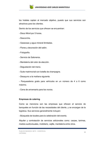 UNIVERSIDAD JOSÉ CARLOS MARIÁTEGUI
PLAN DE NEGOCIO: BETZ – EVENTOS &
CATERING
40
los hoteles captan al mercado objetivo, puesto que sus servicios son
atractivos para los clientes.
Dentro de los servicios que ofrecen se encuentran:
- Disco Móvil por 5 horas.
- Descorche.
- Gaseosas y agua mineral ilimitadas.
- Flores y decoración del salón.
- Fotografía.
- Servicio de Saloneros.
- Mantelería del color de elección.
- Degustación del menú.
- Suite matrimonial con botella de champagne.
- Desayuno a la mañana siguiente.
- Parqueaderos gratis para vehículos en un número de 4 a 6 como
máximo.
- Cena de aniversario para los novios.
Empresas de catering
Como se menciona son las empresas que ofrecen el servicio de
banquetes en función de las necesidades del cliente, y se encargan de la
logística. Sus servicios generalmente incluyen:
- Búsqueda de locales para la celebración del evento.
Alquiler y contratación de servicios adicionales como: carpas, tarimas,
medios audiovisuales, mobiliario, vajilla, mantelería entre otros.
 