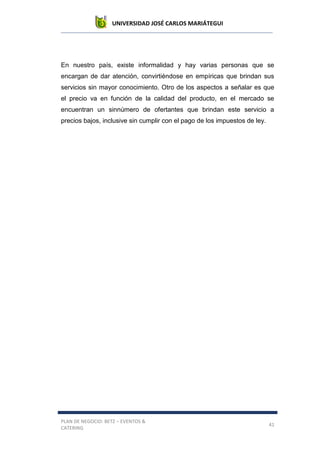 UNIVERSIDAD JOSÉ CARLOS MARIÁTEGUI
PLAN DE NEGOCIO: BETZ – EVENTOS &
CATERING
41
En nuestro país, existe informalidad y hay varias personas que se
encargan de dar atención, convirtiéndose en empíricas que brindan sus
servicios sin mayor conocimiento. Otro de los aspectos a señalar es que
el precio va en función de la calidad del producto, en el mercado se
encuentran un sinnúmero de ofertantes que brindan este servicio a
precios bajos, inclusive sin cumplir con el pago de los impuestos de ley.
 