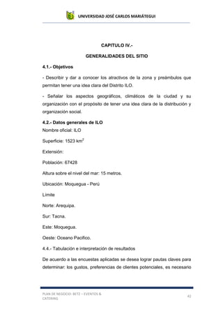 UNIVERSIDAD JOSÉ CARLOS MARIÁTEGUI
PLAN DE NEGOCIO: BETZ – EVENTOS &
CATERING
42
CAPITULO IV.-
GENERALIDADES DEL SITIO
4.1.- Objetivos
- Describir y dar a conocer los atractivos de la zona y preámbulos que
permitan tener una idea clara del Distrito ILO.
- Señalar los aspectos geográficos, climáticos de la ciudad y su
organización con el propósito de tener una idea clara de la distribución y
organización social.
4.2.- Datos generales de ILO
Nombre oficial: ILO
Superficie: 1523 km2
Extensión:
Población: 67428
Altura sobre el nivel del mar: 15 metros.
Ubicación: Moquegua - Perú
Límite
Norte: Arequipa.
Sur: Tacna.
Este: Moquegua.
Oeste: Oceano Pacifico.
4.4.- Tabulación e interpretación de resultados
De acuerdo a las encuestas aplicadas se desea lograr pautas claves para
determinar: los gustos, preferencias de clientes potenciales, es necesario
 