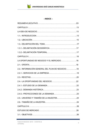 UNIVERSIDAD JOSÉ CARLOS MARIÁTEGUI
PLAN DE NEGOCIO: BETZ – EVENTOS &
CATERING
6
- INDICE –
RESUMEN EJECUTIVO…………………………………………….………..03
CAPITULO I…………………………………………………………………….13
LA IDEA DE NEGOCIO……………………………………………………….13
1.1.- INTRODUCCION………………………………………………………...13
1.2.- UBICACIÓN………………………………………………………………15
1.3.- DELIMITACIÓN DEL TEMA…………………………………………….17
1.3.1.- DELIMITACIÓN GEOGRÁFICA……………………………………..17
1.3.2.- DELIMITACIÓN TEMPORAL………………………………………...17
CAPITULO II……………………………………………………………………18
LA OPORTUNIDAD DE NEGOCIO Y EL MERCADO…………………….18
2.1.- OFERTA………………………………………………………………….18
2.2.- INFORMACIÓN GENERAL DEL PLAN DE NEGOCIO……………..18
2.2.1.- SERVICIOS DE LA EMPRESA………………………………………18
2.3.- RECETAS………………………………………………………………...20
2.4.- LA OPORTUNIDAD DEL NEGOCIO………………………………….22
2.4.1.- ESTUDIO DE LA DEMANDA………………………………….……..22
2.4.2.- DEMANDA HISTÓRICA………………………………………………23
2.4.5.- PROYECCIONES DE LA DEMANDA……………………………….23
2.5.- UNIVERSO Y TAMAÑO DE LA MUESTRA…………………………..24
2.6.- TAMAÑO DE LA MUESTRA……………………………………………24
CAPÍTULO III…………………………………………………………………...26
ESTUDIO DE MERCADO…………………………………………………….26
3.1.- OBJETIVOS………………………………………………………………26
 