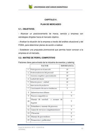UNIVERSIDAD JOSÉ CARLOS MARIÁTEGUI
PLAN DE NEGOCIO: BETZ – EVENTOS &
CATERING
62
CAPITULO V.
PLAN DE MERCADEO
5.1.- OBJETIVOS:
- Alcanzar un posicionamiento de marca, servicio y empresa con
estrategias dirigidas hacia el mercado objetivo.
- Analizar la situación de la empresa a través del análisis situacional y del
FODA, para determinar planes de acción a realizar.
- Establecer una propuesta promocional que permita hacer conocer a la
empresa en el mercado.
5.2.- MATRIZ DE PERFIL COMPETITIVO
Factores clave para el éxito de la industria de eventos y catering
 