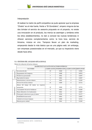 UNIVERSIDAD JOSÉ CARLOS MARIÁTEGUI
PLAN DE NEGOCIO: BETZ – EVENTOS &
CATERING
64
Interpretación
Al realizar la matriz de perfil competitivo se pudo apreciar que la empresa
“Chatre” es el más fuerte, frente a “El Gondolero”, empero ninguna de las
dos brindan el servicio de asesoría propuesto en el proyecto, no existe
una innovación en el producto, los menús se asemejan y similares entre
los otros establecimientos, no dan a conocer las nuevas tendencias ni
ofrecen servicios complementarios como: la hora loca, servicio de
limosina, música en vivo. Tampoco llevan un plan de marketing,
empezando desde lo más básico que es una página web; sin embargo,
son empresas posesionadas en el mercado, ya que su trayectoria viene
desde hace años.
 