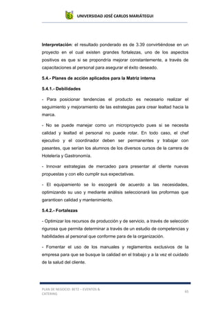 UNIVERSIDAD JOSÉ CARLOS MARIÁTEGUI
PLAN DE NEGOCIO: BETZ – EVENTOS &
CATERING
65
Interpretación: el resultado ponderado es de 3.39 convirtiéndose en un
proyecto en el cual existen grandes fortalezas, uno de los aspectos
positivos es que si se propondría mejorar constantemente, a través de
capacitaciones al personal para asegurar el éxito deseado.
5.4.- Planes de acción aplicados para la Matriz interna
5.4.1.- Debilidades
- Para posicionar tendencias el producto es necesario realizar el
seguimiento y mejoramiento de las estrategias para crear lealtad hacia la
marca.
- No se puede manejar como un microproyecto pues si se necesita
calidad y lealtad el personal no puede rotar. En todo caso, el chef
ejecutivo y el coordinador deben ser permanentes y trabajar con
pasantes, que serían los alumnos de los diversos cursos de la carrera de
Hotelería y Gastronomía.
- Innovar estrategias de mercadeo para presentar al cliente nuevas
propuestas y con ello cumplir sus expectativas.
- El equipamiento se lo escogerá de acuerdo a las necesidades,
optimizando su uso y mediante análisis seleccionará las proformas que
garanticen calidad y mantenimiento.
5.4.2.- Fortalezas
- Optimizar los recursos de producción y de servicio, a través de selección
rigurosa que permita determinar a través de un estudio de competencias y
habilidades al personal que conforme para de la organización.
- Fomentar el uso de los manuales y reglamentos exclusivos de la
empresa para que se busque la calidad en el trabajo y a la vez el cuidado
de la salud del cliente.
 