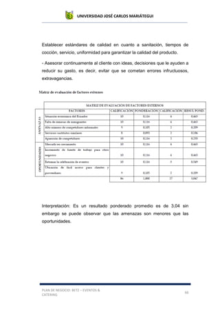 UNIVERSIDAD JOSÉ CARLOS MARIÁTEGUI
PLAN DE NEGOCIO: BETZ – EVENTOS &
CATERING
66
Establecer estándares de calidad en cuanto a sanitación, tiempos de
cocción, servicio, uniformidad para garantizar la calidad del producto.
- Asesorar continuamente al cliente con ideas, decisiones que le ayuden a
reducir su gasto, es decir, evitar que se cometan errores infructuosos,
extravagancias.
Interpretación: Es un resultado ponderado promedio es de 3,04 sin
embargo se puede observar que las amenazas son menores que las
oportunidades.
 