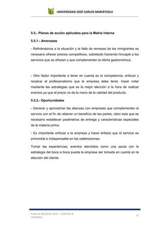 UNIVERSIDAD JOSÉ CARLOS MARIÁTEGUI
PLAN DE NEGOCIO: BETZ – EVENTOS &
CATERING
67
5.5.- Planes de acción aplicados para la Matriz interna
5.5.1.- Amenazas
- Refiriéndonos a la situación y la falta de remesas de los inmigrantes es
necesario ofrecer precios competitivos, sobretodo haciendo hincapié a los
servicios que se ofrecen y que complementan la oferta gastronómica.
- Otro factor importante a tener en cuenta es la competencia, enfocar y
recalcar el profesionalismo que la empresa debe tener, hacer notar
mediante las estrategias que es la mejor elección a la hora de realizar
eventos ya que el precio va de la mano de la calidad del producto.
5.5.2.- Oportunidades
- Generar y aprovechar las alianzas con empresas que complementan el
servicio con el fin de obtener un beneficio de las partes, claro esta que es
necesario establecer parámetros de entrega y características especiales
de la materia prima.
- Es importante enfocar a la empresa y hacer énfasis que el servicio es
primordial e indispensable en las celebraciones.
Tomar las experiencias, eventos atendidos como una pauta con la
estrategia del boca a boca pueda la empresa ser tomada en cuenta en la
elección del cliente.
 