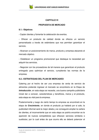 UNIVERSIDAD JOSÉ CARLOS MARIÁTEGUI
PLAN DE NEGOCIO: BETZ – EVENTOS &
CATERING
68
CAPITULO VI
PROPUESTA DE MERCADO
6.1.- Objetivos
- Captar clientes y fomentar la celebración de eventos.
- Ofrecer un producto de calidad donde se ofrezca un servicio
personalizado a través de estándares que nos permitan garantizar el
servicio.
- Alcanzar un posicionamiento de marca, producto y empresa atacando el
mercado objetivo.
- Establecer un programa promocional que destaque la necesidad por
adquirir los servicios.
- Negociar con los proveedores de tal manera que garanticen el producto
entregado para optimizar el servicio, cumpliendo las normas de la
empresa.
6.2.- ESTRATEGIAS DEL PLAN DE MERCADEO
Catering por el hecho de ser una empresa de venta de servicio de
alimentos pretende ingresar al mercado se encontraría en la Etapa de
Introducción, en esta etapa se necesita, una buena campaña publicitaria
inicial dar a conocer, características y beneficios, marca y el producto,
esta etapa es vital para la empresa.
Posteriormente y luego de cierto tiempo la empresa se encontrará en la
etapa de Crecimiento, en donde el producto ya hablará por si solo, la
publicidad informal será la mejor aliada y se conseguirá ampliar la cartera
de clientes, el inconveniente que en esta etapa se podría encontrar es la
aparición de nuevos competidores que ofrezcan servicios similares o
sustitutos; por lo cual antes de que ocurra ello se deberá potenciar al
 