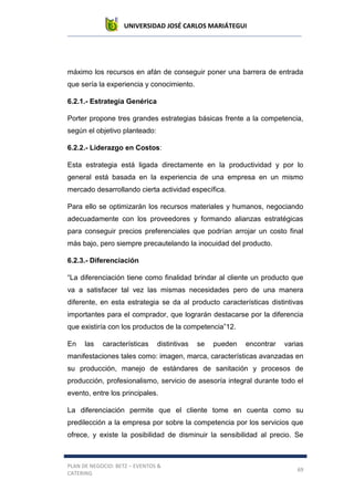UNIVERSIDAD JOSÉ CARLOS MARIÁTEGUI
PLAN DE NEGOCIO: BETZ – EVENTOS &
CATERING
69
máximo los recursos en afán de conseguir poner una barrera de entrada
que sería la experiencia y conocimiento.
6.2.1.- Estrategia Genérica
Porter propone tres grandes estrategias básicas frente a la competencia,
según el objetivo planteado:
6.2.2.- Liderazgo en Costos:
Esta estrategia está ligada directamente en la productividad y por lo
general está basada en la experiencia de una empresa en un mismo
mercado desarrollando cierta actividad específica.
Para ello se optimizarán los recursos materiales y humanos, negociando
adecuadamente con los proveedores y formando alianzas estratégicas
para conseguir precios preferenciales que podrían arrojar un costo final
más bajo, pero siempre precautelando la inocuidad del producto.
6.2.3.- Diferenciación
“La diferenciación tiene como finalidad brindar al cliente un producto que
va a satisfacer tal vez las mismas necesidades pero de una manera
diferente, en esta estrategia se da al producto características distintivas
importantes para el comprador, que lograrán destacarse por la diferencia
que existiría con los productos de la competencia”12.
En las características distintivas se pueden encontrar varias
manifestaciones tales como: imagen, marca, características avanzadas en
su producción, manejo de estándares de sanitación y procesos de
producción, profesionalismo, servicio de asesoría integral durante todo el
evento, entre los principales.
La diferenciación permite que el cliente tome en cuenta como su
predilección a la empresa por sobre la competencia por los servicios que
ofrece, y existe la posibilidad de disminuir la sensibilidad al precio. Se
 