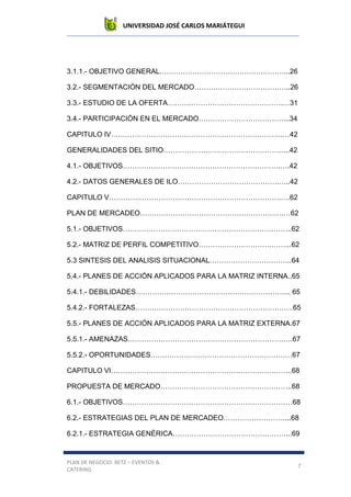 UNIVERSIDAD JOSÉ CARLOS MARIÁTEGUI
PLAN DE NEGOCIO: BETZ – EVENTOS &
CATERING
7
3.1.1.- OBJETIVO GENERAL.…………………………………….………...26
3.2.- SEGMENTACIÓN DEL MERCADO…………………………………..26
3.3.- ESTUDIO DE LA OFERTA………………………………………….…31
3.4.- PARTICIPACIÓN EN EL MERCADO………………………………...34
CAPITULO IV……………………………………………………………….…42
GENERALIDADES DEL SITIO……………………………………………...42
4.1.- OBJETIVOS………………………………………………………….….42
4.2.- DATOS GENERALES DE ILO…………………………………….…..42
CAPITULO V……………………………………………………………….….62
PLAN DE MERCADEO…………………………………………………….…62
5.1.- OBJETIVOS……………………………………………………….……..62
5.2.- MATRIZ DE PERFIL COMPETITIVO………………………….……...62
5.3 SINTESIS DEL ANALISIS SITUACIONAL……………………………..64
5.4.- PLANES DE ACCIÓN APLICADOS PARA LA MATRIZ INTERNA..65
5.4.1.- DEBILIDADES………………………………………………………... 65
5.4.2.- FORTALEZAS………………………………………………………….65
5.5.- PLANES DE ACCIÓN APLICADOS PARA LA MATRIZ EXTERNA.67
5.5.1.- AMENAZAS…………………………………………………………….67
5.5.2.- OPORTUNIDADES……………………………………………………67
CAPITULO VI…………………………………………………………………..68
PROPUESTA DE MERCADO………………………………………………..68
6.1.- OBJETIVOS………………………………………………………………68
6.2.- ESTRATEGIAS DEL PLAN DE MERCADEO………………………..68
6.2.1.- ESTRATEGIA GENÉRICA…………………………………………...69
 