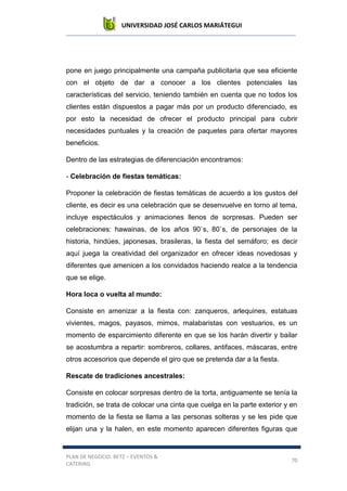 UNIVERSIDAD JOSÉ CARLOS MARIÁTEGUI
PLAN DE NEGOCIO: BETZ – EVENTOS &
CATERING
70
pone en juego principalmente una campaña publicitaria que sea eficiente
con el objeto de dar a conocer a los clientes potenciales las
características del servicio, teniendo también en cuenta que no todos los
clientes están dispuestos a pagar más por un producto diferenciado, es
por esto la necesidad de ofrecer el producto principal para cubrir
necesidades puntuales y la creación de paquetes para ofertar mayores
beneficios.
Dentro de las estrategias de diferenciación encontramos:
- Celebración de fiestas temáticas:
Proponer la celebración de fiestas temáticas de acuerdo a los gustos del
cliente, es decir es una celebración que se desenvuelve en torno al tema,
incluye espectáculos y animaciones llenos de sorpresas. Pueden ser
celebraciones: hawainas, de los años 90`s, 80`s, de personajes de la
historia, hindúes, japonesas, brasileras, la fiesta del semáforo; es decir
aquí juega la creatividad del organizador en ofrecer ideas novedosas y
diferentes que amenicen a los convidados haciendo realce a la tendencia
que se elige.
Hora loca o vuelta al mundo:
Consiste en amenizar a la fiesta con: zanqueros, arlequines, estatuas
vivientes, magos, payasos, mimos, malabaristas con vestuarios, es un
momento de esparcimiento diferente en que se los harán divertir y bailar
se acostumbra a repartir: sombreros, collares, antifaces, máscaras, entre
otros accesorios que depende el giro que se pretenda dar a la fiesta.
Rescate de tradiciones ancestrales:
Consiste en colocar sorpresas dentro de la torta, antiguamente se tenía la
tradición, se trata de colocar una cinta que cuelga en la parte exterior y en
momento de la fiesta se llama a las personas solteras y se les pide que
elijan una y la halen, en este momento aparecen diferentes figuras que
 