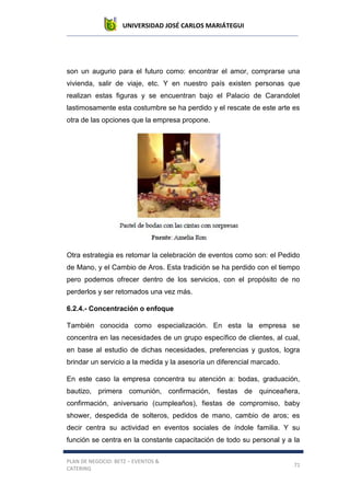 UNIVERSIDAD JOSÉ CARLOS MARIÁTEGUI
PLAN DE NEGOCIO: BETZ – EVENTOS &
CATERING
71
son un augurio para el futuro como: encontrar el amor, comprarse una
vivienda, salir de viaje, etc. Y en nuestro país existen personas que
realizan estas figuras y se encuentran bajo el Palacio de Carandolet
lastimosamente esta costumbre se ha perdido y el rescate de este arte es
otra de las opciones que la empresa propone.
Otra estrategia es retomar la celebración de eventos como son: el Pedido
de Mano, y el Cambio de Aros. Esta tradición se ha perdido con el tiempo
pero podemos ofrecer dentro de los servicios, con el propósito de no
perderlos y ser retomados una vez más.
6.2.4.- Concentración o enfoque
También conocida como especialización. En esta la empresa se
concentra en las necesidades de un grupo específico de clientes, al cual,
en base al estudio de dichas necesidades, preferencias y gustos, logra
brindar un servicio a la medida y la asesoría un diferencial marcado.
En este caso la empresa concentra su atención a: bodas, graduación,
bautizo, primera comunión, confirmación, fiestas de quinceañera,
confirmación, aniversario (cumpleaños), fiestas de compromiso, baby
shower, despedida de solteros, pedidos de mano, cambio de aros; es
decir centra su actividad en eventos sociales de índole familia. Y su
función se centra en la constante capacitación de todo su personal y a la
 