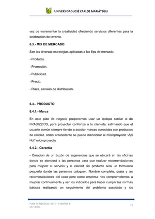 UNIVERSIDAD JOSÉ CARLOS MARIÁTEGUI
PLAN DE NEGOCIO: BETZ – EVENTOS &
CATERING
72
vez de incrementar la creatividad ofreciendo servicios diferentes para la
celebración del evento.
6.3.- MIX DE MERCADO
Son las diversas estrategias aplicadas a las 5ps de mercado.
- Producto.
- Promoción.
- Publicidad.
- Precio.
- Plaza, canales de distribución.
6.4.- PRODUCTO
6.4.1.- Marca
En este plan de negocio proponemos usar un isotopo similar al de
FRABIZZIOS, para proyectar confianza a la clientela, estimando que el
usuario común siempre tiende a asociar marcas conocidas con productos
de calidad, como antecedente se puede mencionar al microproyecto “Api
Hot” microproyecto
6.4.2.- Garantía
- Creación de un buzón de sugerencias que se ubicará en las oficinas
donde se atenderá a las personas para que realizar recomendaciones
para mejorar el servicio y la calidad del producto será un formulario
pequeño donde las personas coloquen: Nombre completo, queja y las
recomendaciones del caso pero como empresa nos comprometemos a
mejorar continuamente y ser los indicados para hacer cumplir las normas
básicas realizando un seguimiento del problema suscitado y los
 