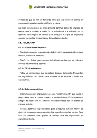 UNIVERSIDAD JOSÉ CARLOS MARIÁTEGUI
PLAN DE NEGOCIO: BETZ – EVENTOS &
CATERING
73
correctivos que se han ido tomando para que sea notorio el cambio en
ese aspecto negativo que ha calificado el cliente.
Es decir es un proceso de mejoramiento continuo donde la empresa se
compromete a mejorar a través de capacitaciones y actualizaciones de
técnicas para mejorar el servicio y el producto. Ya que es importante
conocer los gustos, preferencias y demandas del cliente.
6.5.- PROMOCIÓN
6.5.1.- Promociones de ventas
- Diseño de paquetes promocionales todo incluido: servicio de alimentos y
bebidas, transporte y servicio.
- Diseño de ofertas gastronómicas individuales en las que se incluya el
servicio de alimentos y bebidas.
6.5.2.- Técnica de ventas
- Follow up son llamadas que se realizan después del evento (Postventa),
un seguimiento del cliente para conocer si el servicio cumplió sus
expectativas.
6.5.3.- Relaciones públicas
- Crear alianzas con el proveedor, es una retroalimentación que busca el
promocionar tanto al proveedor como el establecimiento. Podemos citar el
arreglo del local con los adornos preseleccionados con el cliente de
manera gratuita.
- Realizar continuas capacitaciones para el recurso humano interno, es
decir los empleados pues son ellos los promotores de las ventas. Para
esto se pretende crear grupos de trabajo para ser capacitados en
atención al cliente.
 