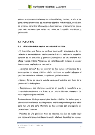 UNIVERSIDAD JOSÉ CARLOS MARIÁTEGUI
PLAN DE NEGOCIO: BETZ – EVENTOS &
CATERING
74
- Alianzas complementarias con las universidades y centros de educación
para promover el trabajo de pasantías laborales remuneradas, en las que
se pretende garantizar el servicio de los meseros y el personal de cocina
pues son personas que están con bases de formación académica y
profesional.
6.6.- PUBLICIDAD
6.6.1.- Elección de los medios secundarios escritos
- El Internet es una fuente de continua información actualizada a través
del enlace www.uct.edu.ec mediante esta dirección electrónica se podrán
conocer de los servicios, y permitirá promocionar de una manera mas
eficaz y veraz. HOME: Al ingresar los visitantes serán invitados a conocer
la empresa a través de una bienvenida.
- ¿Quienes somos?: Es un resumen de los puntos estratégicos de la
empresa que consta de objetivo, misión con todos los involucrados con el
propósito de reflejar seriedad, compromiso, profesionalismo.
- Menús: Donde se plasma toda la oferta gastronómica, con fotos de la
presentación de los platos.
- Decoraciones: Las diferentes opciones en cuanto a mantelería y las
combinaciones de cada una, fotos de los centros de mesa y decorado del
local en general para ofrecerle.
Reservaciones: Un lugar que explica la disponibilidad de fechas para la
celebración de eventos, aquí la persona interesada puede dejar sus datos
para fijar una cita para informarle de los servicios con el propósito de
generar una proforma.
- Pasteles: Es una galería de fotos de pasteles para que se pueda elegir
una opción y tener en cuenta como opción a la hora de realizar su evento.
 