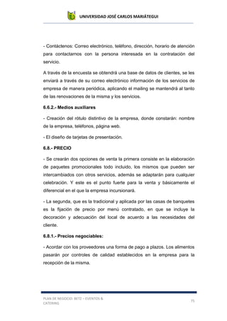 UNIVERSIDAD JOSÉ CARLOS MARIÁTEGUI
PLAN DE NEGOCIO: BETZ – EVENTOS &
CATERING
75
- Contáctenos: Correo electrónico, teléfono, dirección, horario de atención
para contactarnos con la persona interesada en la contratación del
servicio.
A través de la encuesta se obtendrá una base de datos de clientes, se les
enviará a través de su correo electrónico información de los servicios de
empresa de manera periódica, aplicando el mailing se mantendrá al tanto
de las renovaciones de la misma y los servicios.
6.6.2.- Medios auxiliares
- Creación del rótulo distintivo de la empresa, donde constarán: nombre
de la empresa, teléfonos, página web.
- El diseño de tarjetas de presentación.
6.8.- PRECIO
- Se crearán dos opciones de venta la primera consiste en la elaboración
de paquetes promocionales todo incluido, los mismos que pueden ser
intercambiados con otros servicios, además se adaptarán para cualquier
celebración. Y este es el punto fuerte para la venta y básicamente el
diferencial en el que la empresa incursionará.
- La segunda, que es la tradicional y aplicada por las casas de banquetes
es la fijación de precio por menú contratado, en que se incluye la
decoración y adecuación del local de acuerdo a las necesidades del
cliente.
6.8.1.- Precios negociables:
- Acordar con los proveedores una forma de pago a plazos. Los alimentos
pasarán por controles de calidad establecidos en la empresa para la
recepción de la misma.
 