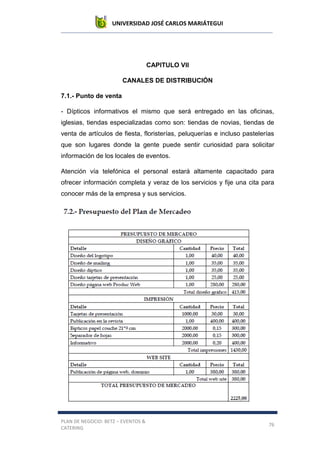 UNIVERSIDAD JOSÉ CARLOS MARIÁTEGUI
PLAN DE NEGOCIO: BETZ – EVENTOS &
CATERING
76
CAPITULO VII
CANALES DE DISTRIBUCIÓN
7.1.- Punto de venta
- Dípticos informativos el mismo que será entregado en las oficinas,
iglesias, tiendas especializadas como son: tiendas de novias, tiendas de
venta de artículos de fiesta, floristerías, peluquerías e incluso pastelerías
que son lugares donde la gente puede sentir curiosidad para solicitar
información de los locales de eventos.
Atención vía telefónica el personal estará altamente capacitado para
ofrecer información completa y veraz de los servicios y fije una cita para
conocer más de la empresa y sus servicios.
7.3.- Plan de organización
 