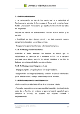 UNIVERSIDAD JOSÉ CARLOS MARIÁTEGUI
PLAN DE NEGOCIO: BETZ – EVENTOS &
CATERING
77
7.3.1.- Políticas Generales
- La comunicación es uno de los pilares que va a determinar el
funcionamiento correcto de la empresa de forma oral o escrita, hacer
factible una relación interpersonal que aporte al entendimiento de todos
los integrantes.
Impulsar las ventas del establecimiento con una actitud positiva y de
servicio.
- Amabilidad, es decir siempre sonreír y en todo momento nuestro
comportamiento deberá ser cortés y servicial.
- Respetar a las personas internas y externas de la empresa.
7.3.2.- Políticas para con los clientes
Satisfacer al cliente mediante una atención de calidad que se
retroalimente su confianza en la empresa, contar con el personal
adecuado para brindar atención de calidad, mediante el servicio de
bebidas, alimentos y actividades complementarias.
7.3.3.- Políticas para con los proveedores
- El pago cumplidos y respetar plazos con los proveedores.
- Los productos pasará por estándares y controles de calidad establecidos
por el Jefe de cocina y bodega para la recepción de la misma.
7.3.4.- Políticas para con los colaboradores
- Uniformidad impecable hasta el final de la jornada de trabajo.
- Todos los cargos tienen una responsabilidad especial y el entendimiento
cabal de su función, sin embargo el personal estará capacitado para
enfrentar la ausencia de personal con absoluta seriedad y
responsabilidad.
 