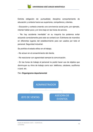 UNIVERSIDAD JOSÉ CARLOS MARIÁTEGUI
PLAN DE NEGOCIO: BETZ – EVENTOS &
CATERING
78
Estricta obligación de: puntualidad, disciplina comportamiento de
educación y cortesía hacia sus superiores, compañeros y clientes.
- Educación y cortesía creando una convivencia social junto, por ejemplo,
intentar hablar poco y en tono bajo en las horas de servicio.
- “No hay accidente inevitable” en su mayoría los podemos evitar
actuando correctamente para esto se contará con: Extintores de incendios
en diferentes lugares del establecimiento para ser usados por todo el
personal. Seguridad industrial.
Se prohíbe el estado etílico en el trabajo.
- No actuar sin el consentimiento del cliente.
- No reaccionar con agresividad siempre la comunicación.
- En las horas de trabajo el personal no podrá hacer uso de objetos que
disminuyan su ritmo de trabajo como son: teléfonos, celulares, audífonos
o ipod, etc.
7.4.- Organigrama departamental
 