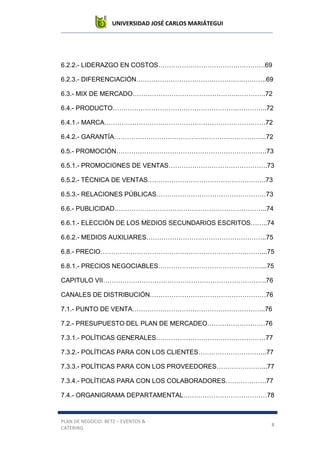 UNIVERSIDAD JOSÉ CARLOS MARIÁTEGUI
PLAN DE NEGOCIO: BETZ – EVENTOS &
CATERING
8
6.2.2.- LIDERAZGO EN COSTOS……………………………….………….69
6.2.3.- DIFERENCIACIÓN……………………………………….….………..69
6.3.- MIX DE MERCADO………………………………………….………….72
6.4.- PRODUCTO………………………………………………….…………..72
6.4.1.- MARCA…………………………………………………………………72
6.4.2.- GARANTÍA……………………………………………………………..72
6.5.- PROMOCIÓN…………………………………………………………….73
6.5.1.- PROMOCIONES DE VENTAS……………………………………….73
6.5.2.- TÉCNICA DE VENTAS……………………………………………….73
6.5.3.- RELACIONES PÚBLICAS……………………………………………73
6.6.- PUBLICIDAD……………………………………………………………..74
6.6.1.- ELECCIÓN DE LOS MEDIOS SECUNDARIOS ESCRITOS……..74
6.6.2.- MEDIOS AUXILIARES………………………………………………..75
6.8.- PRECIO…………………………………………………………………...75
6.8.1.- PRECIOS NEGOCIABLES…………………………………………...75
CAPITULO VII………………………………………………………………….76
CANALES DE DISTRIBUCIÓN………………………………………………76
7.1.- PUNTO DE VENTA……………………………………………………..76
7.2.- PRESUPUESTO DEL PLAN DE MERCADEO………………………76
7.3.1.- POLÍTICAS GENERALES……………………………………………77
7.3.2.- POLÍTICAS PARA CON LOS CLIENTES…………………………..77
7.3.3.- POLÍTICAS PARA CON LOS PROVEEDORES…………………...77
7.3.4.- POLÍTICAS PARA CON LOS COLABORADORES……………….77
7.4.- ORGANIGRAMA DEPARTAMENTAL…………………………………78
 