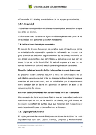 UNIVERSIDAD JOSÉ CARLOS MARIÁTEGUI
PLAN DE NEGOCIO: BETZ – EVENTOS &
CATERING
80
- Precautelar el cuidado y mantenimiento de los equipos y maquinarias.
7.4.7.- Seguridad
- Garantizar la integridad de los bienes de la empresa, empleados al igual
que el de los clientes.
- Informar en caso de observar alguna acción sospechosa de parte de los
involucrados o de personas que estén merodeando
7.4.8.- Relaciones Interdepartamentales
El manejo del área de Banquetes es compleja pues principalmente centra
su actividad en la preparación y prestación del servicio, es por esto que
para elaborar las relaciones departamentales se ha tomado en cuenta las
dos áreas fundamentales que son: Cocina y Servicio puesto que son las
áreas donde se centra la actividad de toda al empresa y la vez con las
que se mantiene un contacto directo para la organización del evento.
Relación del departamento de Servicio con las áreas de la empresa
El presente cuadro pretende resumir la línea de comunicación de las
actividades que deben existir entre los departamentos de la empresa para
coordinar el evento en curso, son las actividades que el departamento
debe conocer con el objeto de garantizar el servicio en base a los
requerimientos del cliente.
Relación del departamento de Cocina con las áreas de la empresa
Con respecto del departamento de Cocina, que es quien elabora el menú
contratado que ha sido de la elección del cliente, de igual manera es
necesario especificar los puntos clave que necesitan ser realizados por
cada departamento para poder realizar sus actividades.
7.5.- Organigrama funcional
El organigrama de la casa de Banquetes radica en la actividad de cinco
departamentos que son; Cocina, Servicio, Limpieza y Mantenimiento,
 