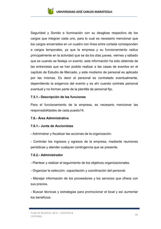 UNIVERSIDAD JOSÉ CARLOS MARIÁTEGUI
PLAN DE NEGOCIO: BETZ – EVENTOS &
CATERING
81
Seguridad y Sonido e Iluminación con su desglose respectivo de los
cargos que integran cada uno, para lo cual es necesario mencionar que
los cargos encerrados en un cuadro con línea entre cortada corresponden
a cargos temporales, ya que la empresa y su funcionamiento radica
principalmente en la actividad que se da los días jueves, viernes y sábado
que es cuando se festeja un evento, esta información ha sido obtenida de
las entrevistas que se han podido realizar a las casas de eventos en el
capítulo de Estudio de Mercado, y este modismo de personal es aplicado
por las mismas. Es decir el personal es contratado eventualmente,
dependiendo la exigencia del evento y es ahí cuando contrata personal
eventual y no forman parte de la plantilla de personal fijo.
7.5.1.- Descripción de las funciones
Para el funcionamiento de la empresa, es necesario mencionar las
responsabilidades de cada puesto14.
7.6.- Área Administrativa
7.6.1.- Junta de Accionistas
- Administrar y fiscalizar las acciones de la organización.
- Controlar los ingresos y egresos de la empresa, mediante reuniones
periódicas y atender cualquier contingencia que se presente.
7.6.2.- Administrador
- Plantear y realizar el seguimiento de los objetivos organizacionales.
- Organizar la selección, capacitación y coordinación del personal.
- Manejar información de los proveedores y los servicios que ofrece con
sus precios.
- Buscar técnicas y estrategias para promocionar el local y así aumentar
los beneficios.
 