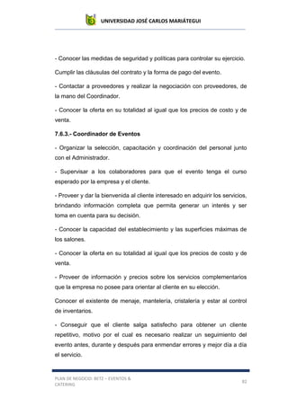 UNIVERSIDAD JOSÉ CARLOS MARIÁTEGUI
PLAN DE NEGOCIO: BETZ – EVENTOS &
CATERING
82
- Conocer las medidas de seguridad y políticas para controlar su ejercicio.
Cumplir las cláusulas del contrato y la forma de pago del evento.
- Contactar a proveedores y realizar la negociación con proveedores, de
la mano del Coordinador.
- Conocer la oferta en su totalidad al igual que los precios de costo y de
venta.
7.6.3.- Coordinador de Eventos
- Organizar la selección, capacitación y coordinación del personal junto
con el Administrador.
- Supervisar a los colaboradores para que el evento tenga el curso
esperado por la empresa y el cliente.
- Proveer y dar la bienvenida al cliente interesado en adquirir los servicios,
brindando información completa que permita generar un interés y ser
toma en cuenta para su decisión.
- Conocer la capacidad del establecimiento y las superficies máximas de
los salones.
- Conocer la oferta en su totalidad al igual que los precios de costo y de
venta.
- Proveer de información y precios sobre los servicios complementarios
que la empresa no posee para orientar al cliente en su elección.
Conocer el existente de menaje, mantelería, cristalería y estar al control
de inventarios.
- Conseguir que el cliente salga satisfecho para obtener un cliente
repetitivo, motivo por el cual es necesario realizar un seguimiento del
evento antes, durante y después para enmendar errores y mejor día a día
el servicio.
 