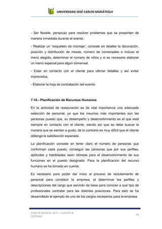UNIVERSIDAD JOSÉ CARLOS MARIÁTEGUI
PLAN DE NEGOCIO: BETZ – EVENTOS &
CATERING
83
- Ser flexible, perspicaz para resolver problemas que se presenten de
manera inmediata durante el evento.
- Realizar un “esqueleto de montaje”, consiste en detallar la decoración,
posición y distribución de mesas, número de comensales e incluso el
menú elegido, determinar el número de niños y si es necesario elaborar
un menú especial para algún comensal.
- Estar en contacto con el cliente para ultimar detalles y así evitar
imprevistos.
- Elaborar la hoja de contratación del evento.
7.10.- Planificación de Recursos Humanos
En la actividad de restauración es de vital importancia una adecuada
selección de personal, ya que los insumos más importantes son las
personas puesto que, su desempeño y desenvolvimiento es el que está
siempre en contacto con el cliente, siendo así que se debe buscar la
manera que se sientan a gusto, de lo contrario es muy difícil que el cliente
obtenga la satisfacción esperada.
La planificación consiste en tener claro el número de personas que
conforman cada puesto, conseguir las personas que por sus perfiles,
aptitudes y habilidades sean idóneas para el desenvolvimiento de sus
funciones en el puesto designado. Para la planificación del recurso
humano se ha tomado en cuenta:
Es necesario para poder dar inicio al proceso de reclutamiento de
personal para constituir la empresa, el determinar los perfiles y
descripciones del cargo que servirán de base para conocer a qué tipo de
profesionales contratar para las distintas posiciones. Para esto se ha
desarrollado el ejemplo de uno de los cargos necesarios para la empresa.
 