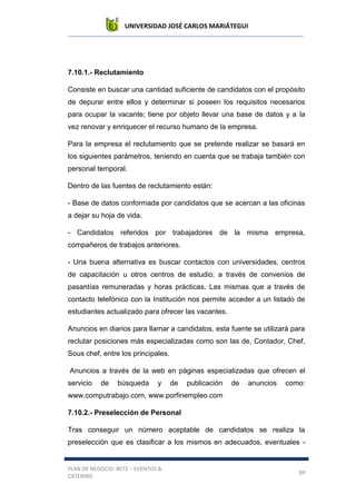 UNIVERSIDAD JOSÉ CARLOS MARIÁTEGUI
PLAN DE NEGOCIO: BETZ – EVENTOS &
CATERING
84
7.10.1.- Reclutamiento
Consiste en buscar una cantidad suficiente de candidatos con el propósito
de depurar entre ellos y determinar si poseen los requisitos necesarios
para ocupar la vacante; tiene por objeto llevar una base de datos y a la
vez renovar y enriquecer el recurso humano de la empresa.
Para la empresa el reclutamiento que se pretende realizar se basará en
los siguientes parámetros, teniendo en cuenta que se trabaja también con
personal temporal.
Dentro de las fuentes de reclutamiento están:
- Base de datos conformada por candidatos que se acercan a las oficinas
a dejar su hoja de vida.
- Candidatos referidos por trabajadores de la misma empresa,
compañeros de trabajos anteriores.
- Una buena alternativa es buscar contactos con universidades, centros
de capacitación u otros centros de estudio; a través de convenios de
pasantías remuneradas y horas prácticas. Las mismas que a través de
contacto telefónico con la Institución nos permite acceder a un listado de
estudiantes actualizado para ofrecer las vacantes.
Anuncios en diarios para llamar a candidatos, esta fuente se utilizará para
reclutar posiciones más especializadas como son las de, Contador, Chef,
Sous chef, entre los principales.
Anuncios a través de la web en páginas especializadas que ofrecen el
servicio de búsqueda y de publicación de anuncios como:
www.computrabajo.com, www.porfinempleo.com
7.10.2.- Preselección de Personal
Tras conseguir un número aceptable de candidatos se realiza la
preselección que es clasificar a los mismos en adecuados, eventuales -
 
