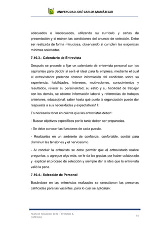 UNIVERSIDAD JOSÉ CARLOS MARIÁTEGUI
PLAN DE NEGOCIO: BETZ – EVENTOS &
CATERING
85
adecuados e inadecuados, utilizando su currículo y cartas de
presentación y si reúnen las condiciones del anuncio de selección. Debe
ser realizada de forma minuciosa, observando si cumplen las exigencias
mínimas solicitadas.
7.10.3.- Calendario de Entrevista
Después se procede a fijar un calendario de entrevista personal con los
aspirantes para decidir si será el ideal para la empresa, mediante el cual
el entrevistador pretende obtener información del candidato sobre su
experiencia, habilidades, intereses, motivaciones, conocimientos y
resultados, revelar su personalidad, su estilo y su habilidad de trabajar
con los demás, se obtiene información laboral y referencias de trabajos
anteriores, educacional, saber hasta qué punto la organización puede dar
respuesta a sus necesidades y expectativas17.
Es necesario tener en cuenta que las entrevistas deben:
- Buscar objetivos específicos por lo tanto deben ser preparadas.
- Se debe conocer las funciones de cada puesto.
- Realizarlas en un ambiente de confianza, confortable, cordial para
disminuir las tensiones y el nerviosismo.
- Al concluir la entrevista se debe permitir que el entrevistado realice
preguntas, o agregue algo más; se le da las gracias por haber colaborado
y explicar el proceso de selección y siempre dar la idea que la entrevista
valió la pena.
7.10.4.- Selección de Personal
Basándose en las entrevistas realizadas se seleccionan las personas
calificadas para las vacantes, para lo cual se aplicarán:
 