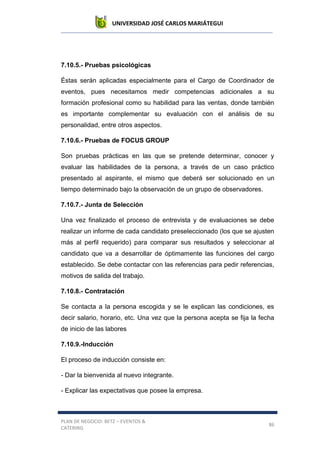 UNIVERSIDAD JOSÉ CARLOS MARIÁTEGUI
PLAN DE NEGOCIO: BETZ – EVENTOS &
CATERING
86
7.10.5.- Pruebas psicológicas
Éstas serán aplicadas especialmente para el Cargo de Coordinador de
eventos, pues necesitamos medir competencias adicionales a su
formación profesional como su habilidad para las ventas, donde también
es importante complementar su evaluación con el análisis de su
personalidad, entre otros aspectos.
7.10.6.- Pruebas de FOCUS GROUP
Son pruebas prácticas en las que se pretende determinar, conocer y
evaluar las habilidades de la persona, a través de un caso práctico
presentado al aspirante, el mismo que deberá ser solucionado en un
tiempo determinado bajo la observación de un grupo de observadores.
7.10.7.- Junta de Selección
Una vez finalizado el proceso de entrevista y de evaluaciones se debe
realizar un informe de cada candidato preseleccionado (los que se ajusten
más al perfil requerido) para comparar sus resultados y seleccionar al
candidato que va a desarrollar de óptimamente las funciones del cargo
establecido. Se debe contactar con las referencias para pedir referencias,
motivos de salida del trabajo.
7.10.8.- Contratación
Se contacta a la persona escogida y se le explican las condiciones, es
decir salario, horario, etc. Una vez que la persona acepta se fija la fecha
de inicio de las labores
7.10.9.-Inducción
El proceso de inducción consiste en:
- Dar la bienvenida al nuevo integrante.
- Explicar las expectativas que posee la empresa.
 