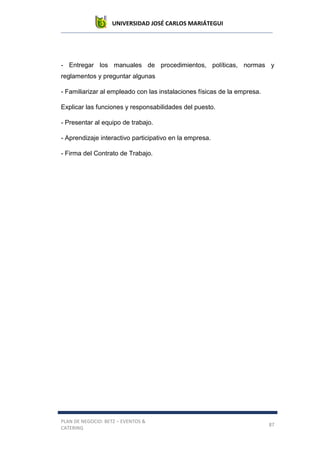 UNIVERSIDAD JOSÉ CARLOS MARIÁTEGUI
PLAN DE NEGOCIO: BETZ – EVENTOS &
CATERING
87
- Entregar los manuales de procedimientos, políticas, normas y
reglamentos y preguntar algunas
- Familiarizar al empleado con las instalaciones físicas de la empresa.
Explicar las funciones y responsabilidades del puesto.
- Presentar al equipo de trabajo.
- Aprendizaje interactivo participativo en la empresa.
- Firma del Contrato de Trabajo.
 