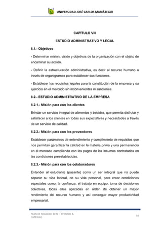 UNIVERSIDAD JOSÉ CARLOS MARIÁTEGUI
PLAN DE NEGOCIO: BETZ – EVENTOS &
CATERING
88
CAPÍTULO VIII
ESTUDIO ADMINISTRATIVO Y LEGAL
8.1.- Objetivos
- Determinar misión, visión y objetivos de la organización con el objeto de
encaminar su acción.
- Definir la estructuración administrativa, es decir al recurso humano a
través de organigramas para establecer sus funciones.
- Establecer los requisitos legales para la constitución de la empresa y su
ejercicio en el mercado sin inconvenientes ni sanciones.
8.2.- ESTUDIO ADMINISTRATIVO DE LA EMPRESA
8.2.1.- Misión para con los clientes
Brindar un servicio integral de alimentos y bebidas, que permita disfrutar y
satisfacer a los clientes en todas sus expectativas y necesidades a través
de un servicio de calidad.
8.2.2.- Misión para con los proveedores
Establecer parámetros de entendimiento y cumplimiento de requisitos que
nos permitan garantizar la calidad en la materia prima y una permanencia
en el mercado cumpliendo con los pagos de los insumos contratados en
las condiciones preestablecidas.
8.2.3.- Misión para con los colaboradores
Entender al estudiante (pasante) como un ser integral que no puede
separar su vida laboral, de su vida personal, para crear condiciones
especiales como: la confianza, el trabajo en equipo, toma de decisiones
colectivas, todas ellas aplicadas en orden de obtener un mayor
rendimiento del recurso humano y así conseguir mayor productividad
empresarial.
 
