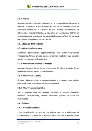 UNIVERSIDAD JOSÉ CARLOS MARIÁTEGUI
PLAN DE NEGOCIO: BETZ – EVENTOS &
CATERING
89
8.2.4.- Visión
Alcanzar un sólido y legítimo liderazgo en la preparación de alimentos y
bebidas convirtiendo a esta empresa en una de las mejores donde se
promueva calidad en la atención de sus clientes, actualización en
referencia de nuevas tendencias y mejorando las técnicas que aporten en
su infraestructura y responda las necesidades acompañado de personal
competente que aporte a su crecimiento.
8.3.- Objetivos de la empresa
8.3.1.- Objetivos financieros
Establecer presupuestos departamentales para evitar desperdicios
innecesarios. Ofrecer precios acordes al servicio recibido y que cumplan
con las necesidades de los clientes.
8.3.2.- Objetivos en relación al mercado
Alcanzar liderazgo dentro de las preferencias del cliente a través de un
servicio de: calidad, eficaz y profesionalismo.
8.3.3.- Objetivos de ventas
Obtener réditos económicos que permitan crecer como empresa, ampliar
las instalaciones y recuperar la inversión realizada.
8.3.4.- Objetivos empresariales
Ser la empresa líder en catering, mantener el estatus ofreciendo
continuas capacitaciones, obtener resultados óptimos de todos los
involucrados.
8.4.- Políticas
8.4.1.- Políticas Generales
- La comunicación es uno de los pilares que va a determinar el
funcionamiento correcto de la empresa de forma oral o escrita, hacer
 
