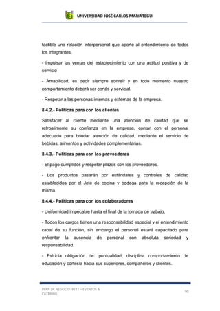 UNIVERSIDAD JOSÉ CARLOS MARIÁTEGUI
PLAN DE NEGOCIO: BETZ – EVENTOS &
CATERING
90
factible una relación interpersonal que aporte al entendimiento de todos
los integrantes.
- Impulsar las ventas del establecimiento con una actitud positiva y de
servicio
- Amabilidad, es decir siempre sonreír y en todo momento nuestro
comportamiento deberá ser cortés y servicial.
- Respetar a las personas internas y externas de la empresa.
8.4.2.- Políticas para con los clientes
Satisfacer al cliente mediante una atención de calidad que se
retroalimente su confianza en la empresa, contar con el personal
adecuado para brindar atención de calidad, mediante el servicio de
bebidas, alimentos y actividades complementarias.
8.4.3.- Políticas para con los proveedores
- El pago cumplidos y respetar plazos con los proveedores.
- Los productos pasarán por estándares y controles de calidad
establecidos por el Jefe de cocina y bodega para la recepción de la
misma.
8.4.4.- Políticas para con los colaboradores
- Uniformidad impecable hasta el final de la jornada de trabajo.
- Todos los cargos tienen una responsabilidad especial y el entendimiento
cabal de su función, sin embargo el personal estará capacitado para
enfrentar la ausencia de personal con absoluta seriedad y
responsabilidad.
- Estricta obligación de: puntualidad, disciplina comportamiento de
educación y cortesía hacia sus superiores, compañeros y clientes.
 
