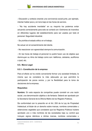UNIVERSIDAD JOSÉ CARLOS MARIÁTEGUI
PLAN DE NEGOCIO: BETZ – EVENTOS &
CATERING
91
- Educación y cortesía creando una convivencia social junto, por ejemplo,
intentar hablar poco y en tono bajo en las horas de servicio.
- “No hay accidente inevitable” en su mayoría los podemos evitar
actuando correctamente para esto se contará con: Extintores de incendios
en diferentes lugares del establecimiento para ser usados por todo el
personal. Seguridad industrial.
- Se prohíbe el estado etílico en el trabajo.
No actuar sin el consentimiento del cliente.
- No reaccionar con agresividad siempre la comunicación.
- En las horas de trabajo el personal no podrá hacer uso de objetos que
disminuyan su ritmo de trabajo como son: teléfonos, celulares, audífonos
o ipod, etc.
8.5.- Marco Legal
8.5.1.- Constitución de la empresa
Para el efecto se ha creído conveniente formar una sociedad limitada, la
misma que se considera la más adecuada ya que permitirá la
participación de pocos socios, y por la flexibilidad para la toma de
decisiones de la empresa.
Requisitos:
Nombre: En esta especie de compañías puede consistir en una razón
social, una denominación objetiva o de fantasía. Deberá ser aprobado por
la Secretaría General de la Oficina Matriz de los Registro Públicos.
De conformidad con lo prescrito en el Art. 293 de la Ley de Propiedad
Intelectual, el titular de un derecho sobre marcas, nombres comerciales u
obtenciones vegetales que constatare que los Registros Públicos hubiere
aprobado uno o más nombres de las sociedades bajo su control que
incluyan signos idénticos a dichas marcas, nombres comerciales u
 