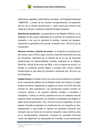 UNIVERSIDAD JOSÉ CARLOS MARIÁTEGUI
PLAN DE NEGOCIO: BETZ – EVENTOS &
CATERING
92
obtenciones vegetales, podrá solicitar al Instituto de Propiedad Intelectual
–INDECOPI-, a través de los recursos correspondientes, la suspensión
del uso de la referida denominación o razón social para eliminar todo
riesgo de confusión o utilización indebida del signo protegido.
Solicitud de aprobación: La presentación a los Registro Publicos o a su
delegado de tres copias certificadas de la escritura de constitución de la
compañía, a las que se adjuntará la solicitud, suscrita por abogado,
requiriendo la aprobación del contrato constitutivo (Art. 136 de la Ley de
Compañías).
Números mínimo y máximo de socios: La compañía se constituirá con
dos socios, como mínimo, según el primer inciso del Artículo 92 de la Ley
de Compañías, reformado por el Artículo 68 de la Ley de Empresas
Unipersonales de Responsabilidad Limitada, publicada en el Registro
Oficial No. 196 de 26 de enero del 2006, o con un máximo de quince, y si
durante su existencia jurídica llegare a exceder este número deberá
transformarse en otra clase de compañía o disolverse (Art. 95 de la Ley
de Compañías).
Capital mínimo: El capital mínimo con que ha de constituirse la compañía
es de cuatrocientos dólares de los Estados Unidos de América. El capital
deberá suscribirse íntegramente y pagarse al menos en el 50% del valor
nominal de cada participación. Las aportaciones pueden consistir en
numerario (dinero) o en especies (bienes) muebles o inmuebles e
intangibles, o incluso, en dinero y especies a la vez. En cualquier caso las
especies deben corresponder a la actividad o actividades que integren el
objeto de la compañía (Arts. 102 y 104 de la Ley de Compañías). Si como
especie inmueble se aportare a la constitución de una compañía un piso,
departamento o local sujeto al régimen de propiedad horizontal será
necesario que se inserte en la escritura respectiva copia auténtica tanto
de la correspondiente declaración municipal de propiedad horizontal
cuanto del reglamento de copropiedad del inmueble al que perteneciese
 