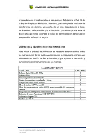 UNIVERSIDAD JOSÉ CARLOS MARIÁTEGUI
PLAN DE NEGOCIO: BETZ – EVENTOS &
CATERING
93
el departamento o local sometido a ese régimen. Tal dispone el Art. 19 de
la Ley de Propiedad Horizontal. Asimismo, para que pueda realizarse la
transferencia de dominio, vía aporte, de un piso, departamento o local,
será requisito indispensable que el respectivo propietario pruebe estar al
día en el pago de las expensas o cuotas de administración, conservación
y reparación, así como el seguro.
Distribución y equipamiento de las instalaciones
Para iniciar el proceso de producción es necesario tener en cuenta todos
los rubros dentro de los cuales contemplamos la maquinaria, menaje que
intervienen en función de las actividades y que aporten al desarrollo y
cumplimiento sin inconvenientes de las mismas.
 