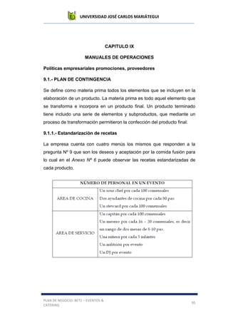 UNIVERSIDAD JOSÉ CARLOS MARIÁTEGUI
PLAN DE NEGOCIO: BETZ – EVENTOS &
CATERING
95
CAPITULO IX
MANUALES DE OPERACIONES
Políticas empresariales promociones, proveedores
9.1.- PLAN DE CONTINGENCIA
Se define como materia prima todos los elementos que se incluyen en la
elaboración de un producto. La materia prima es todo aquel elemento que
se transforma e incorpora en un producto final. Un producto terminado
tiene incluido una serie de elementos y subproductos, que mediante un
proceso de transformación permitieron la confección del producto final.
9.1.1.- Estandarización de recetas
La empresa cuenta con cuatro menús los mismos que responden a la
pregunta Nº 9 que son los deseos y aceptación por la comida fusión para
lo cual en el Anexo Nº 6 puede observar las recetas estandarizadas de
cada producto.
 