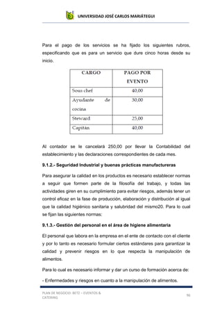 UNIVERSIDAD JOSÉ CARLOS MARIÁTEGUI
PLAN DE NEGOCIO: BETZ – EVENTOS &
CATERING
96
Para el pago de los servicios se ha fijado los siguientes rubros,
especificando que es para un servicio que dure cinco horas desde su
inicio.
Al contador se le cancelará 250,00 por llevar la Contabilidad del
establecimiento y las declaraciones correspondientes de cada mes.
9.1.2.- Seguridad Industrial y buenas prácticas manufactureras
Para asegurar la calidad en los productos es necesario establecer normas
a seguir que formen parte de la filosofía del trabajo, y todas las
actividades giren en su cumplimiento para evitar riesgos, además tener un
control eficaz en la fase de producción, elaboración y distribución al igual
que la calidad higiénico sanitaria y salubridad del mismo20. Para lo cual
se fijan las siguientes normas:
9.1.3.- Gestión del personal en el área de higiene alimentaria
El personal que labora en la empresa en el ente de contacto con el cliente
y por lo tanto es necesario formular ciertos estándares para garantizar la
calidad y prevenir riesgos en lo que respecta la manipulación de
alimentos.
Para lo cual es necesario informar y dar un curso de formación acerca de:
- Enfermedades y riesgos en cuanto a la manipulación de alimentos.
 