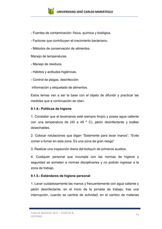 UNIVERSIDAD JOSÉ CARLOS MARIÁTEGUI
PLAN DE NEGOCIO: BETZ – EVENTOS &
CATERING
97
- Fuentes de contaminación: física, química y biológica.
- Factores que contribuyen el crecimiento bacteriano.
- Métodos de conservación de alimentos.
Manejo de temperaturas.
- Manejo de residuos.
- Hábitos y actitudes higiénicas.
- Control de plagas, desinfección
Información y etiquetado de alimentos.
Estos temas van a ser la base con el objeto de difundir y practicar las
medidas que a continuación se citan.
9.1.4.- Políticas de higiene
1. Constatar que el lavamanos esté siempre limpio y posea agua caliente
con una temperatura de (45 a 49 º C), jabón desinfectante y toallas
desechables.
2. Colocar rotulaciones que digan “Solamente para lavar manos”, “Evite
comer o fumar en esta zona. Es una zona de gran riesgo”
3. Realizar una inspección diaria del botiquín de primeros auxilios.
4. Cualquier personal que incumpla con las normas de higiene y
seguridad se someten a normas disciplinarias y no podrán ingresar a la
zona de trabajo.
9.1.5.- Estándares de higiene personal
1. Lavar cuidadosamente las manos y frecuentemente con agua caliente y
jabón desinfectante, en el inicio de la jornada de trabajo, tras una
interrupción, cuando se cambie de actividad, en el cambio de materias
 