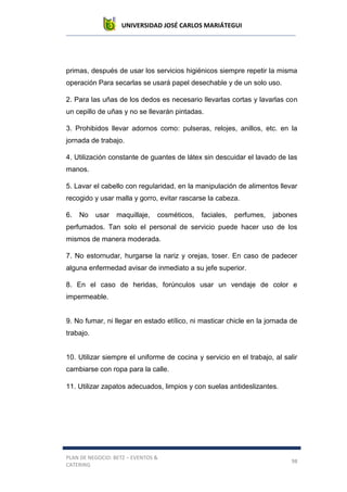 UNIVERSIDAD JOSÉ CARLOS MARIÁTEGUI
PLAN DE NEGOCIO: BETZ – EVENTOS &
CATERING
98
primas, después de usar los servicios higiénicos siempre repetir la misma
operación Para secarlas se usará papel desechable y de un solo uso.
2. Para las uñas de los dedos es necesario llevarlas cortas y lavarlas con
un cepillo de uñas y no se llevarán pintadas.
3. Prohibidos llevar adornos como: pulseras, relojes, anillos, etc. en la
jornada de trabajo.
4. Utilización constante de guantes de látex sin descuidar el lavado de las
manos.
5. Lavar el cabello con regularidad, en la manipulación de alimentos llevar
recogido y usar malla y gorro, evitar rascarse la cabeza.
6. No usar maquillaje, cosméticos, faciales, perfumes, jabones
perfumados. Tan solo el personal de servicio puede hacer uso de los
mismos de manera moderada.
7. No estornudar, hurgarse la nariz y orejas, toser. En caso de padecer
alguna enfermedad avisar de inmediato a su jefe superior.
8. En el caso de heridas, forúnculos usar un vendaje de color e
impermeable.
9. No fumar, ni llegar en estado etílico, ni masticar chicle en la jornada de
trabajo.
10. Utilizar siempre el uniforme de cocina y servicio en el trabajo, al salir
cambiarse con ropa para la calle.
11. Utilizar zapatos adecuados, limpios y con suelas antideslizantes.
 
