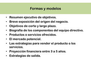Formas y modelos

• Resumen ejecutivo de objetivos.
• Breve exposición del origen del negocio.
• Objetivos de corto y largo plazo.
• Biografía de los componentes del equipo directivo.
• Productos o servicios ofrecidos.
• El mercado potencial.
• Las estrategias para vender el producto o los
  servicios.
• Proyección financiera entre 3 a 5 años.
• Estrategias de salida.
 