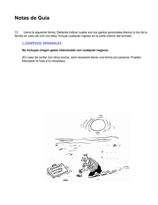 1,500PESOS SEMANALES
Notas de Guía
13. Llena la siguiente forma. Deberás indicar cuales son tus gastos personales diarios (o los de tu
familia en caso de vivir con ella). Incluye cualquier ingreso en la parte inferior del formato.
No incluyas ningún gasto relacionado con cualquier negocio.
(En caso de contar con otros socios, será necesario llenar una forma por persona. Puedes
fotocopiar la hoja si lo necesitas).
 